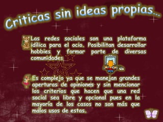 Criticas sin ideas propias…Las redes sociales son una plataforma idílica para el ocio. Posibilitan desarrollar hobbies y formar parte de diversas comunidadesEs complejo ya que se manejan grandes aperturas de opiniones y sin mencionar los criterios que hacen que una red social sea libre y opcional pues en la mayoría de los casos no son más que malos usos de estas.