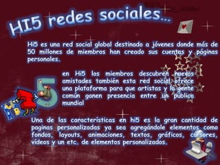 HI5 redes sociales…Hi5 es una red social global destinado a jóvenes donde más de 50 millones de miembros han creado sus cuentas y páginas personales.en Hi5 los miembros descubren nuevos amistades también esta red social ofrece una plataforma para que artistas y la gente común ganen presencia entre un público mundialUna de las características en hi5 es la gran cantidad de paginas personalizadas ya sea agregándole elementos como fondos, layouts, animaciones, textos, gráficos, cursores, vídeos y un etc. de elementos personalizados.