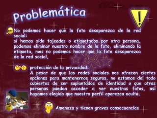 ProblemáticaNo podemos hacer que la foto desaparezca de la red social:si hemos sido tajeados o etiquetados por otra persona, podemos eliminar nuestro nombre de la foto, eliminando la etiqueta, mas no podemos hacer que la foto desaparezca de la red social, protección de la privacidad:A pesar de que las redes sociales nos ofrecen ciertas opciones para mantenernos seguros, no estamos del todo cubiertos de ser suplantados de identidad o que otras personas puedan acceder a ver nuestras fotos, así hayamos elegido que nuestro perfil aparezca oculto.Amenaza y tienen graves consecuencias