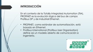 INTRODUCCIÓN
En el contexto de la Totally Integrated Automation (TIA),
PROFINET es la evolución lógica del bus de campo
Profibus DP y de Industrial Ethernet.
• PROFINET, como estándar de automatización, está
basado en Ethernet.
• Profibus International (Profibus User Organisation)
define así un modelo abierto de comunicación e
ingeniería.
 