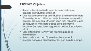 PROFINET: Objetivos
• Ser un estándar abierto para la automatización
basado en Industrial Ethernet.
• Que los componentes de Industrial Ethernet y Standard
Ethernet puedan utilizarse conjuntamente, aunque los
equipos de Industrial Ethernet sean más robustos y, por
consiguiente, más apropiados para el entorno
industrial (temperatura, seguridad de funcionamiento,
etc.).
• Usar estándares TCP/IP y de tecnologías de la
información.
• Automatización con Ethernet en tiempo real.
• Integrar de forma directa sistemas con bus de campo.
 