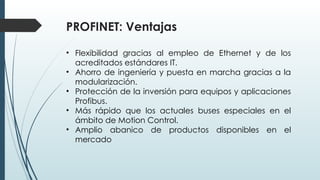 PROFINET: Ventajas
• Flexibilidad gracias al empleo de Ethernet y de los
acreditados estándares IT.
• Ahorro de ingeniería y puesta en marcha gracias a la
modularización.
• Protección de la inversión para equipos y aplicaciones
Profibus.
• Más rápido que los actuales buses especiales en el
ámbito de Motion Control.
• Amplio abanico de productos disponibles en el
mercado
 