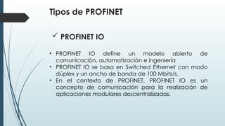 Tipos de PROFINET
• PROFINET IO define un modelo abierto de
comunicación, automatización e ingeniería
• PROFINET IO se basa en Switched Ethernet con modo
dúplex y un ancho de banda de 100 Mbits/s.
• En el contexto de PROFINET, PROFINET IO es un
concepto de comunicación para la realización de
aplicaciones modulares descentralizadas.
 PROFINET IO
 