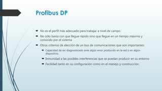 Profibus DP
 No es el perfil más adecuado para trabajar a nivel de campo
 No sólo basta con que llegue rápido sino que llegue en un tiempo máximo y
conocido por el sistema
 Otros criterios de elección de un bus de comunicaciones que son importantes:
 Capacidad de ser diagnosticado ante algún error producido en la red o en algún
dispositivo.
 Inmunidad a las posibles interferencias que se puedan producir en su entorno
 Facilidad tanto en su configuración como en el manejo y construcción.
 