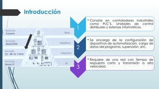 Introducción
1
• Consiste en controladores industriales
como PLC’S, Unidades de control
distribuido y sistemas informáticos.
2
• Se encarga de la configuración de
dispositivos de automatización, carga de
datos del programa, supervisión ,etc.
3
• Requiere de una red con tiempo de
respuesta corto y transmisión a alta
velocidad.
 