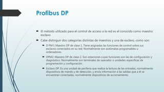 Profibus DP
 El método utilizado para el control de acceso a la red es el conocido como maestro
esclavo
 Cabe distinguir dos categorías distintas de maestros y una de esclavo, como son:
 D PM I: Maestro DP de clase 1. Tiene asignadas las funciones de control sobre sus
esclavos conectados en su red. Normalmente son autómatas programables u
ordenadores.
 DPM2: Maestro DP de clase 2. Son estaciones cuyas funciones son las de configuración y
diagnóstico. Normalmente son terminales de operador o unidades específicas de
programación y configuración.
 Esclavo DP: Es una unidad de periferia que realiza la lectura de las entradas, normalmente
dispositivos de mando y de detección, y envía información a las salidas que a él se
encuentran conectadas, normalmente dispositivos de accionamiento.
 
