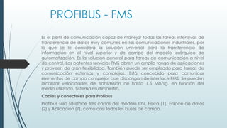 PROFIBUS - FMS
Es el perfil de comunicación capaz de manejar todas las tareas intensivas de
transferencia de datos muy comunes en las comunicaciones industriales, por
lo que se le considera la solución universal para la transferencia de
información en el nivel superior y de campo del modelo jerárquico de
automatización. Es la solución general para tareas de comunicación a nivel
de control. Los potentes servicios FMS abren un amplio rango de aplicaciones
y proveen de gran flexibilidad. También puede ser empleado para tareas de
comunicación extensas y complejas. Está concebido para comunicar
elementos de campo complejos que dispongan de interface FMS. Se pueden
alcanzar velocidades de transmisión de hasta 1,5 Mb/sg. en función del
medio utilizado. Sistema multimaestro.
Cables y conectores para Profibus
Profibus sólo satisface tres capas del modelo OSI, Física (1), Enlace de datos
(2) y Aplicación (7), como casi todos los buses de campo.
 