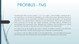 PROFIBUS - FMS
El protocolo FMS usa las capas 1, 2 y 7. La capa 1 del modelo corresponde a
la capa física y es donde se establece el medio físico para diferentes técnicas
de transmisión. En la capa física también se provee transmisión con seguridad
intrínseca y la alimentación eléctrica a las estaciones de la red. Los medios
más comunes son el hilo de cobre trenzado y la fibra óptica. RS-485 es la
tecnología de transmisión más utilizada por Profibus. Ésta se aplica en todas
las áreas en donde se requiere una alta velocidad de transmisión.
La capa 2 es la de enlace de datos, donde se define cuando una estación
puede transmitir o recibir datos según se ha descrito anteriormente.
La capa 7, sólo se utiliza en FMS, es la de aplicación, y se encarga de proveer
los servicios de comunicaciones que pueden ser utilizados por el usuario.
 