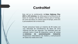 Esta red es la combinación de Data Highway Plus
(DH+) y E/S remotas. Se utiliza para la transferencia de
datos en tiempo real de datos críticos para el tiempo,
así como de datos no críticos para el tiempo, entre E/S
o procesadores de la misma red.
Puede comunicar hasta un máximo de 99 nodos con
una velocidad de transferencia de datos de cinco
millones de bits por segundo. Fue diseñado para ser
utilizado tanto a nivel de dispositivo como de campo
en sistemas de automatización industrial.
Proporciona redundancia de medios y comunicación
en todos los nodos de la red.
ControlNet
 