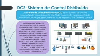 DCS: Sistema de Control Distribuido
Un sistema de control distribuido (DCS) es un sistema de control
automatizado especialmente diseñado que consta de elementos de
control distribuidos geográficamente sobre la planta o el área de control.
Diferentes nodos repartidos
físicamente en todo el proceso
industrial se interconectan entre sí,
permitiendo la comunicación
entre ellos de forma ordenada, a
través de buses de comunicación
o redes multiplexadas, cada nodo
puede realizar su propio
procesamiento gracias a que
están dotados de procesamiento,
es decir, poseen su propio
hardware (CPU, memoria,
oscilador de reloj, interfaz de
comunicaciones, interfaz hacia el
subsistema que controla).
 
