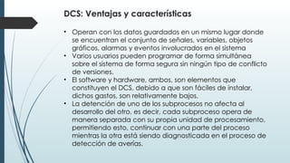 DCS: Ventajas y características
• Operan con los datos guardados en un mismo lugar donde
se encuentran el conjunto de señales, variables, objetos
gráficos, alarmas y eventos involucrados en el sistema
• Varios usuarios pueden programar de forma simultánea
sobre el sistema de forma segura sin ningún tipo de conflicto
de versiones.
• El software y hardware, ambos, son elementos que
constituyen el DCS, debido a que son fáciles de instalar,
dichos gastos, son relativamente bajos.
• La detención de uno de los subprocesos no afecta al
desarrollo del otro, es decir, cada subproceso opera de
manera separada con su propia unidad de procesamiento,
permitiendo esto, continuar con una parte del proceso
mientras la otra está siendo diagnosticada en el proceso de
detección de averías.
 