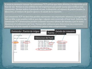 A veces es necesario conocer las conexiones TCP activas que están abiertas y en ejecución en el
host de red. Netstat es una utilidad de red importante que puede usarse para verificar esas
conexiones. Netstat indica el protocolo en uso, la dirección y el número de puerto locales, la
dirección y el número de puerto ajenos y el estado de la conexión.

Las conexiones TCP no descritas pueden representar una importante amenaza a la seguridad.
Esto se debe a que pueden indicar que algo o alguien está conectado al host local. Además, las
conexiones TCP innecesarias pueden consumir recursos valiosos del sistema y por lo tanto
disminuir el rendimiento del host. Netstat debe utilizarse para determinar las conexiones
abiertas de un host cuando el rendimiento parece estar comprometido.

       Protocolo utilizadode origen
                  Puerto                                 Estado de conexion
                                                 Puerto de destino

                                   Direccion del host
 