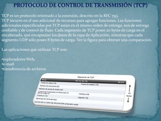 TCP es un protocolo orientado a la conexión, descrito en la RFC 793.
TCP incurre en el uso adicional de recursos para agregar funciones. Las funciones
adicionales especificadas por TCP están en el mismo orden de entrega, son de entrega
confiable y de control de flujo. Cada segmento de TCP posee 20 bytes de carga en el
encabezado, que encapsulan los datos de la capa de Aplicación, mientras que cada
segmento UDP sólo posee 8 bytes de carga. Ver la figura para obtener una comparación.

Las aplicaciones que utilizan TCP son:

•exploradores Web,
•e-mail
•transferencia de archivos
 