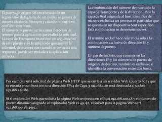 La combinación del número de puerto de la
El puerto de origen del encabezado de un                capa de Transporte y de la dirección IP de la
segmento o datagrama de un cliente se genera de         capa de Red asignada al host identifica de
manera aleatoria. Siempre y cuando no entre en          manera exclusiva un proceso en particular que
conflicto con otros.                                    se ejecuta en un dispositivo host específico.
El número de puerto actúa como dirección de             Esta combinación se denomina socket.
retorno para la aplicación que realiza la solicitud.
La capa de Transporte mantiene un seguimiento           El término socket hace referencia sólo a la
de este puerto y de la aplicación que generó la         combinación exclusiva de dirección IP y
solicitud, de manera que cuando se devuelva una         número de puerto.
respuesta, pueda ser enviada a la aplicación
correcta.                                               Un par de sockets, que consiste en las
                                                        direcciones IP y los números de puerto de
                                                        origen y de destino, también es exclusivo e
                                                        identifica la conversación entre dos hosts.


   Por ejemplo, una solicitud de página Web HTTP que se envía a un servidor Web (puerto 80) y que
   se ejecuta en un host con una dirección IPv4 de Capa 3 192.168.1.20 será destinada al socket
   192.168.1.20:80.

   Si el explorador Web que solicita la página Web se ejecuta en el host 192.168.100.48 y el número de
   puerto dinámico asignado al explorador Web es 49.152, el socket para la página Web será
   192.168.100.48:49152.
 