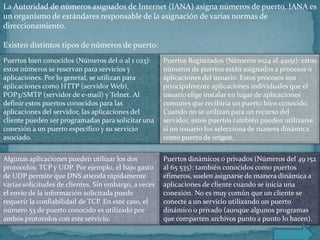 La Autoridad de números asignados de Internet (IANA) asigna números de puerto. IANA es
un organismo de estándares responsable de la asignación de varias normas de
direccionamiento.

Existen distintos tipos de números de puerto:
Puertos bien conocidos (Números del 0 al 1 023):       Puertos Registrados (Números 1024 al 49151): estos
estos números se reservan para servicios y             números de puertos están asignados a procesos o
aplicaciones. Por lo general, se utilizan para         aplicaciones del usuario. Estos procesos son
aplicaciones como HTTP (servidor Web),                 principalmente aplicaciones individuales que el
POP3/SMTP (servidor de e-mail) y Telnet. Al            usuario elige instalar en lugar de aplicaciones
definir estos puertos conocidos para las               comunes que recibiría un puerto bien conocido.
aplicaciones del servidor, las aplicaciones del        Cuando no se utilizan para un recurso del
cliente pueden ser programadas para solicitar una      servidor, estos puertos también pueden utilizarse
conexión a un puerto específico y su servicio          si un usuario los selecciona de manera dinámica
asociado.                                              como puerto de origen.


Algunas aplicaciones pueden utilizar los dos           Puertos dinámicos o privados (Números del 49 152
protocolos: TCP y UDP. Por ejemplo, el bajo gasto      al 65 535): también conocidos como puertos
de UDP permite que DNS atienda rápidamente             efímeros, suelen asignarse de manera dinámica a
varias solicitudes de clientes. Sin embargo, a veces   aplicaciones de cliente cuando se inicia una
el envío de la información solicitada puede            conexión. No es muy común que un cliente se
requerir la confiabilidad de TCP. En este caso, el     conecte a un servicio utilizando un puerto
número 53 de puerto conocido es utilizado por          dinámico o privado (aunque algunos programas
ambos protocolos con este servicio.                    que comparten archivos punto a punto lo hacen).
 