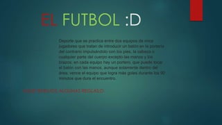 EL FUTBOL :D
AQUII TENEMOS ALGUNAS REGLAS:D
Deporte que se practica entre dos equipos de once
jugadores que tratan de introducir un balón en la portería
del contrario impulsándolo con los pies, la cabeza o
cualquier parte del cuerpo excepto las manos y los
brazos; en cada equipo hay un portero, que puede tocar
el balón con las manos, aunque solamente dentro del
área; vence el equipo que logra más goles durante los 90
minutos que dura el encuentro.
 