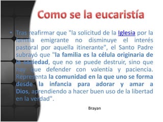 • Tras reafirmar que "la solicitud de la Iglesia por la
  familia emigrante no disminuye el interés
  pastoral por aquella itinerante", el Santo Padre
  subrayó que "la familia es la célula originaria de
  la sociedad, que no se puede destruir, sino que
  hay que defender con valentía y paciencia.
  Representa la comunidad en la que uno se forma
  desde la infancia para adorar y amar a
  Dios, aprendiendo a hacer buen uso de la libertad
  en la verdad".
                              Brayan
 