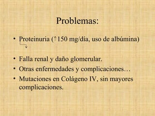 Problemas:
• Proteinuria ( 150 mg/día, uso de albúmina)
• Falla renal y daño glomerular.
• Otras enfermedades y complicaciones…
• Mutaciones en Colágeno IV, sin mayores
complicaciones.
 