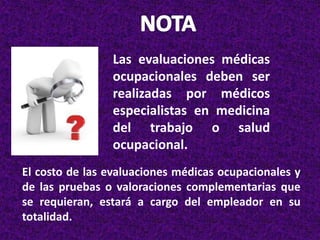Las evaluaciones médicas
ocupacionales deben ser
realizadas por médicos
especialistas en medicina
del trabajo o salud
ocupacional.
El costo de las evaluaciones médicas ocupacionales y
de las pruebas o valoraciones complementarias que
se requieran, estará a cargo del empleador en su
totalidad.
 