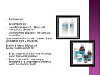 • Composición
Se compone de :
• un polímero (polvo) : tiene poli
metacrilato de metilo.
• un monómero (líquido) : metacrilato
de metilo.
•que mezclándose nos da como resultado
un plástico duro y cristalino.
Existen 2 formas básicas de
polimerización donde el:
• El activador es el calor y se le conoce
como termopolimerizable
• La otra por medio químico que
reacciona a la temperatura ambiente
como autopolimerizable
 