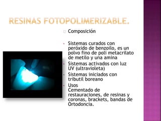 Composición
• Sistemas curados con
peróxido de benzoilo, es un
polvo fino de poli metacrilato
de metilo y una amina
• Sistemas activados con luz
UV (ultravioleta)
• Sistemas iniciados con
tributil boreano
• Usos
Cementado de
restauraciones, de resinas y
coronas, brackets, bandas de
Ortodoncia.
 