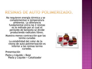 No requieren energía térmica y se
complementan a temperatura
ambiente. La diferencia
fundamental entra las 2 resinas
es le método por el cual el
peróxido de benzoilo se divide
produciendo radicales libres.
Muestra menos contracción que las
termo curadas
La estabilidad del color de la
resina de auto polimerización es
inferior a las resinas termo
curadas.
Presentación
Pasta y Líquido = Base
Pasta y Líquido = Catalizador
 
