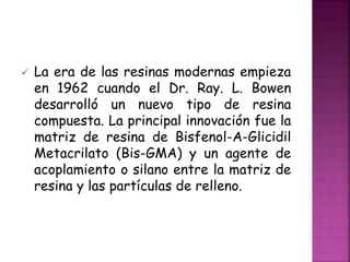  La era de las resinas modernas empieza
en 1962 cuando el Dr. Ray. L. Bowen
desarrolló un nuevo tipo de resina
compuesta. La principal innovación fue la
matriz de resina de Bisfenol-A-Glicidil
Metacrilato (Bis-GMA) y un agente de
acoplamiento o silano entre la matriz de
resina y las partículas de relleno.
 