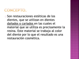 Son restauraciones estéticas de los
dientes, que se utilizan en dientes
dañados o cariados en las cuales el
material que se utiliza es precisamente la
resina. Este material se trabaja al color
del diente por lo que el resultado es una
restauración cosmética.
 