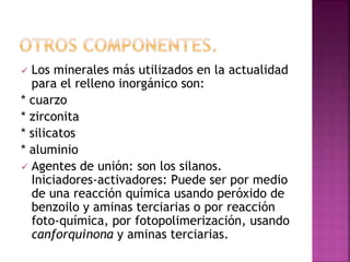  Los minerales más utilizados en la actualidad
para el relleno inorgánico son:
* cuarzo
* zirconita
* silicatos
* aluminio
 Agentes de unión: son los silanos.
Iniciadores-activadores: Puede ser por medio
de una reacción química usando peróxido de
benzoilo y aminas terciarias o por reacción
foto-química, por fotopolimerización, usando
canforquinona y aminas terciarias.
 