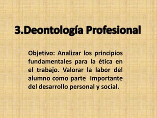 Objetivo: Analizar los principios
fundamentales para la ética en
el trabajo. Valorar la labor del
alumno como parte importante
del desarrollo personal y social.

 