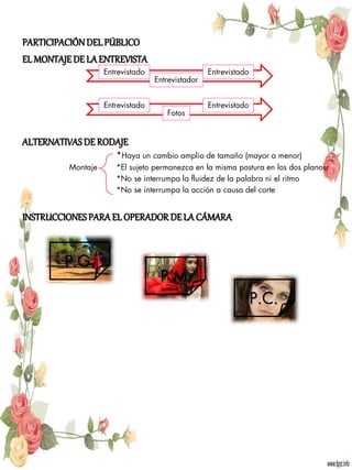 PARTICIPACIÓN DEL PÚBLICO
EL MONTAJE DE LA ENTREVISTA
                    Entrevistado                   Entrevistado
                                   Entrevistador


                    Entrevistado                   Entrevistado
                                      Fotos


ALTERNATIVAS DE RODAJE
                       *Haya un cambio amplio de tamaño (mayor a menor)
          Montaje      *El sujeto permanezca en la misma postura en los dos planos
                       *No se interrumpa la fluidez de la palabra ni el ritmo
                       *No se interrumpa la acción a causa del corte


INSTRUCCIONES PARA EL OPERADOR DE LA CÁMARA


         P.G.
                                    P.M.
                                                                  P.C.
 