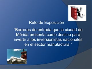Reto de Exposición
“Barreras de entrada que la ciudad de
Mérida presenta como destino para
invertir a los inversionistas nacionales
en el sector manufactura.”
 