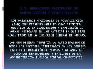 1.7. ORGANISMOS NACIONALES DE
NORMALIZACION Y CERTIFICACION
LOS ORGANISMOS NACIONALES DE NORMALIZACIÓN
(ONN) SON PERSONAS MORALES CUYO PRINCIPAL
OBJETIVO ES LA ELABORACIÓN Y EXPEDICIÓN DE
NORMAS MEXICANAS EN LAS MATERIAS EN QUE SEAN
REGISTRADOS EN LA DIRECCIÓN GENERAL DE NORMAS.
LOS ONN DEBERÁN PERMITIR LA PARTICIPACIÓN DE
TODOS LOS SECTORES INTERESADOS EN LOS COMITÉS
PARA LA ELABORACIÓN DE NORMAS MEXICANAS ASÍ
COMO LAS DEPENDENCIAS Y ENTIDADES DE LA
ADMINISTRACIÓN PÚBLICA FEDERAL COMPETENTES.
 
