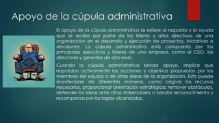 Apoyo de la cúpula administrativa
El apoyo de la cúpula administrativa se refiere al respaldo y la ayuda
que se recibe por parte de los líderes y altos directivos de una
organización en el desarrollo y ejecución de proyectos, iniciativas o
decisiones. La cúpula administrativa está compuesta por los
principales ejecutivos y líderes de una empresa, como el CEO, los
directores y gerentes de alto nivel.
Cuando la cúpula administrativa brinda apoyo, implica que
respaldan activamente las acciones y objetivos propuestos por los
miembros del equipo o de otras áreas de la organización. Esto puede
manifestarse de diferentes maneras, como asignar los recursos
necesarios, proporcionar orientación estratégica, remover obstáculos,
defender las ideas ante otros stakeholders o brindar reconocimiento y
recompensa por los logros alcanzados.
 