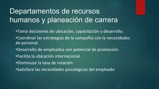 Departamentos de recursos
humanos y planeación de carrera
•Toma decisiones de ubicación, capacitación y desarrollo.
•Coordinar las estrategias de la compañía con la necesidades
de personal
•Desarrollo de empleados con potencial de promoción.
•Facilita la ubicación internacional.
•Disminuye la tasa de rotación
•Satisface las necesidades psicológicas del empleado
 