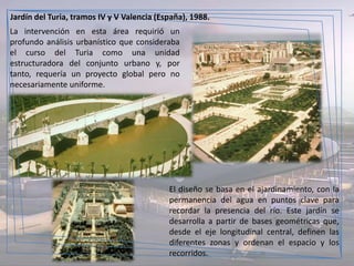 Jardín del Turia, tramos IV y V Valencia (España), 1988.
La intervención en esta área requirió un
profundo análisis urbanístico que consideraba
el curso del Turia como una unidad
estructuradora del conjunto urbano y, por
tanto, requería un proyecto global pero no
necesariamente uniforme.




                                            El diseño se basa en el ajardinamiento, con la
                                            permanencia del agua en puntos clave para
                                            recordar la presencia del río. Este jardín se
                                            desarrolla a partir de bases geométricas que,
                                            desde el eje longitudinal central, definen las
                                            diferentes zonas y ordenan el espacio y los
                                            recorridos.
 