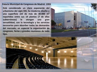 Palacio Municipal de Congresos de Madrid. 1993
Está considerado un claro exponente del
urbanismo del siglo XXI, Su moderno diseño y
una superficie útil de más de 30.000 m²
repartidos entre sus 14 plantas (7 de ellas
subterráneas)     le   otorgan     una    gran
versatilidad, con la tecnología y los servicios
necesarios para absorber todas las demandas
del mercado; en especial la organización de
congresos, ferias y grandes reuniones de todo
tipo.
 