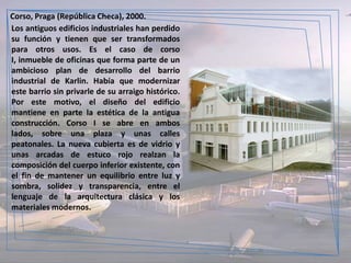 Corso, Praga (República Checa), 2000.
Los antiguos edificios industriales han perdido
su función y tienen que ser transformados
para otros usos. Es el caso de corso
I, inmueble de oficinas que forma parte de un
ambicioso plan de desarrollo del barrio
industrial de Karlin. Había que modernizar
este barrio sin privarle de su arraigo histórico.
Por este motivo, el diseño del edificio
mantiene en parte la estética de la antigua
construcción. Corso I se abre en ambos
lados, sobre una plaza y unas calles
peatonales. La nueva cubierta es de vidrio y
unas arcadas de estuco rojo realzan la
composición del cuerpo inferior existente, con
el fin de mantener un equilibrio entre luz y
sombra, solidez y transparencia, entre el
lenguaje de la arquitectura clásica y los
materiales modernos.
 