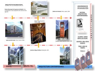 ARQUITECTO RICARDO BOFIL.
                                                                                                                                                         UNIVERSIDAD DE
                                                                                                                                                         IXTLAHUACA CUI.
Palacio Municipal de Congresos de Madrid. Está
considerado un claro exponente del urbanismo del
siglo XXI                                                                                              Edificio de Shiseido (Tokio, Japón), 2001.
.                                                                                                      .                                                   MATERIA:
                                                                                                                                                         ARQUITECTURA
                                                                                                                                                        CONTEMPORANEA.          A
                                                                                                                                                                                R
                                                                                                                                                                                Q
                                                                  Corso, Praga (República                                                                                       U
                                                                  Checa), 2000
                                                                  .                                                                                                             I
                                                                                                                                                                                T
                                                                                                                                                                                E
                                                                                                                                                                                C
                                                                                                                                                                                T
                                                                                                                                                                                U
                                                                                                                                                                                R
                                                                                                                                                         ALUMNO: JAIMES
                                                                                                                                                         REYES LUIS FELIPE.     A
.    Sede social de Cartier. Paris, Francia. 2003. ..                                                                                                                           .
.                                                                                                             Corso II. Praga, Republica Checa. 2008.
                                                                                                                                                        DOCENTE: ARQ. REYES
                                                                                                              .
                                                                                                                                                             DANIELA.

                                                                                                                                                          TEMA: LINEA DE
                                                                                                                                                             TIEMPO.
                                                        Auditorio Miguel Delibes (Valladolid), 2007.
                                                        .                                                                                                    FICHA: 2




     KARFEL.                                     GRUPO: 701.               ARQUITECTURA CONTEMPORANEA.
                                                                                                                                                                           26
 