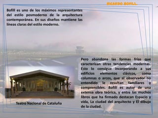 RICARDO BOFILL.
Bofill es uno de los máximos representantes
del estilo posmoderno de la arquitectura
contemporánea. En sus diseños mantiene las
líneas claras del estilo moderno.




                                          Pero abandona las formas frías que
                                          caracterizan otras tendencias modernas.
                                          Esto lo consigue incorporando a sus
                                          edificios elementos clásicos, como
                                          columnas o arcos, que al observador no
                                          entendido le resultan familiares y
                                          comprensibles. Bofill es autor de una
                                          extensa obra teórica, y entre las muchos
                                          libros que ha firmado destacan Espacio y
     Teatro Nacional de Cataluña          vida, La ciudad del arquitecto y El dibujo
                                          de la ciudad.
 