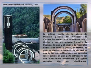 Santuario de Meritxell, Andorra, 1974.




                                         La antigua capilla de la Virgen de
                                         Meritxell, patrona del Principado de
                                         Andorra, fue víctima de un incendio en 1972.
                                         Gracias a ese acercamiento formal a la
                                         tradición del país y al empleo de materiales
                                         nobles tales como la piedra, el mármol, la
                                         pizarra y el cobre, el Santuario de Meritxell es
                                         una de las raras edificaciones que armoniza
                                         con el paisaje, en gran parte estropeado por
                                         una especulación inmobiliaria que ignora
                                         cualquier       tipo      de      planificación.
 