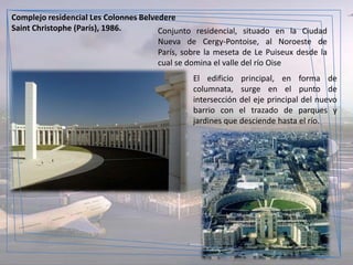 Complejo residencial Les Colonnes Belvedere
Saint Christophe (París), 1986.        Conjunto residencial, situado en la Ciudad
                                       Nueva de Cergy-Pontoise, al Noroeste de
                                       París, sobre la meseta de Le Puiseux desde la
                                       cual se domina el valle del río Oise
                                                El edificio principal, en forma de
                                                columnata, surge en el punto de
                                                intersección del eje principal del nuevo
                                                barrio con el trazado de parques y
                                                jardines que desciende hasta el río.
 