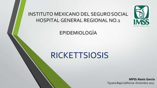 INSTITUTO MEXICANO DEL SEGUROSOCIAL
HOSPITAL GENERAL REGIONAL NO.1
EPIDEMIOLOGÍA
RICKETTSIOSIS
MPSS Alexis García
Tijuana Baja California. Diciembre 2017
 