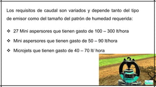 Los requisitos de caudal son variados y depende tanto del tipo
de emisor como del tamaño del patrón de humedad requerida:
 27 Mini aspersores que tienen gasto de 100 – 300 lt/hora
 Mini aspersores que tienen gasto de 50 – 90 lt/hora
 Microjets que tienen gasto de 40 – 70 lt/ hora
 