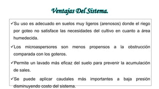 Ventajas Del Sistema.
Su uso es adecuado en suelos muy ligeros (arenosos) donde el riego
por goteo no satisface las necesidades del cultivo en cuanto a área
humedecida.
Los microaspersores son menos propensos a la obstrucción
comparada con los goteros.
Permite un lavado más eficaz del suelo para prevenir la acumulación
de sales.
Se puede aplicar caudales más importantes a baja presión
disminuyendo costo del sistema.
 
