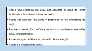 • Posee una eficiencia del 85%, por aplicarse el agua de forma
localizada sobre el área radical del cultivo.
• Puede ser aplicado fertilizante y pesticidas en los volúmenes de
riego.
• Permite la inspección periódica del emisor, previniendo anomalías
en su funcionamiento.
• Ahorro de agua, fertilizantes, mano de obra y energía.
• Ahorro de nivelación de tierras.
 