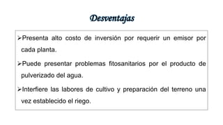 Desventajas
Presenta alto costo de inversión por requerir un emisor por
cada planta.
Puede presentar problemas fitosanitarios por el producto de
pulverizado del agua.
Interfiere las labores de cultivo y preparación del terreno una
vez establecido el riego.
 