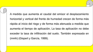 A medida que aumenta el caudal del emisor el desplazamiento
horizontal y vertical del frente de humedad crecen de forma más
rápida al inicio del riego y de forma más atenuada a medida que
aumenta el tiempo de aplicación, La tasa de aplicación no debe
exceder la tasa de infiltración del suelo. También expresada en
(mmh) (Gispert y García, 1999).
 