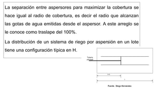 La separación entre aspersores para maximizar la cobertura se
hace igual al radio de cobertura, es decir el radio que alcanzan
las gotas de agua emitidas desde el aspersor. A este arreglo se
le conoce como traslape del 100%.
La distribución de un sistema de riego por aspersión en un lote
tiene una configuración típica en H.
 