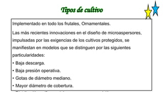 Tipos de cultivo
Implementado en todo los frutales, Ornamentales.
Las más recientes innovaciones en el diseño de microaspersores,
impulsadas por las exigencias de los cultivos protegidos, se
manifiestan en modelos que se distinguen por las siguientes
particularidades:
• Baja descarga.
• Baja presión operativa.
• Gotas de diámetro mediano.
• Mayor diámetro de cobertura.
 